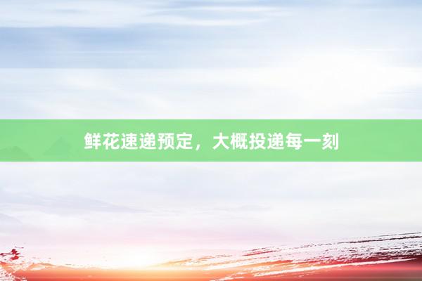 鲜花速递预定，大概投递每一刻